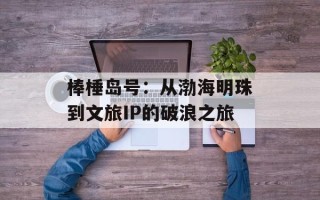 棒棰岛号：从渤海明珠到文旅IP的破浪之旅