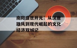 南阳盛世开元：从汉唐雄风到现代崛起的文化经济双城记
