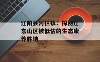 辽阳县河栏镇：探秘辽东山区被低估的生态康养胜地