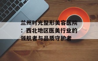 兰州时光整形美容医院：西北地区医美行业的领航者与品质守护者