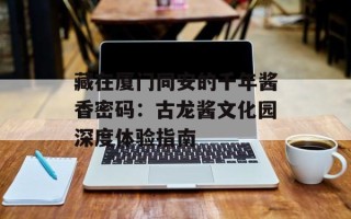 藏在厦门同安的千年酱香密码：古龙酱文化园深度体验指南