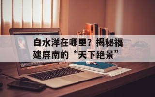 白水洋在哪里？揭秘福建屏南的“天下绝景”