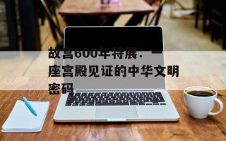 故宫600年特展：一座宫殿见证的中华文明密码