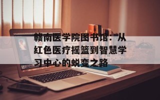 赣南医学院图书馆：从红色医疗摇篮到智慧学习中心的蜕变之路