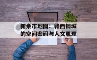 新余市地图：赣西钢城的空间密码与人文肌理