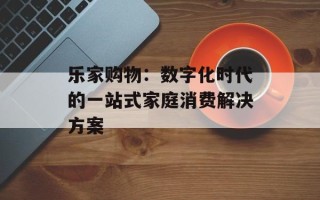 乐家购物：数字化时代的一站式家庭消费解决方案