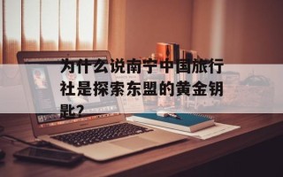 为什么说南宁中国旅行社是探索东盟的黄金钥匙？