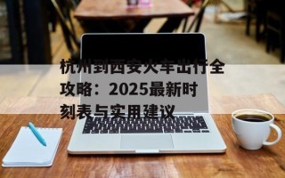 杭州到西安火车出行全攻略：2025最新时刻表与实用建议