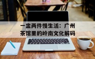 一盅两件慢生活：广州茶馆里的岭南文化解码