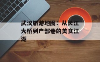 武汉旅游地图：从长江大桥到户部巷的美食江湖