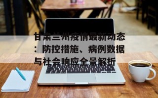 甘肃兰州疫情最新动态：防控措施、病例数据与社会响应全景解析