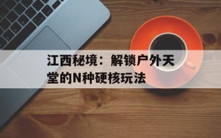 江西秘境：解锁户外天堂的N种硬核玩法