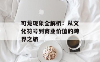 可龙现象全解析：从文化符号到商业价值的跨界之旅