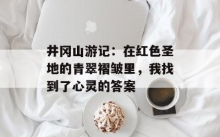 井冈山游记：在红色圣地的青翠褶皱里，我找到了心灵的答案