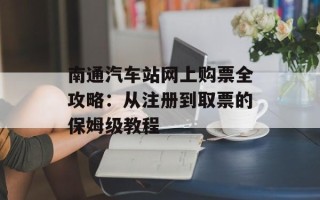 南通汽车站网上购票全攻略：从注册到取票的保姆级教程