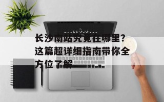 长沙南站究竟在哪里？这篇超详细指南带你全方位了解