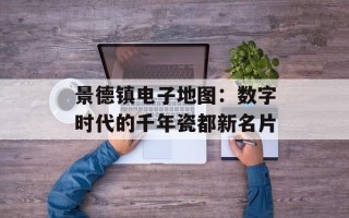 景德镇电子地图：数字时代的千年瓷都新名片