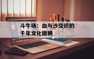 斗牛场：血与沙交织的千年文化图腾