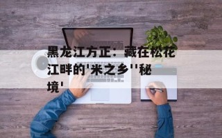 黑龙江方正：藏在松花江畔的'米之乡''秘境'
