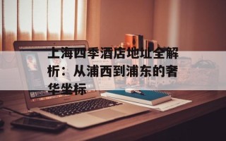 上海四季酒店地址全解析：从浦西到浦东的奢华坐标