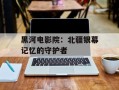 黑河电影院：北疆银幕记忆的守护者