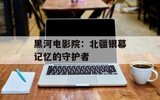 黑河电影院：北疆银幕记忆的守护者
