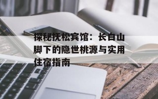 探秘抚松宾馆：长白山脚下的隐世桃源与实用住宿指南