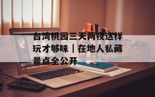 台湾桃园三天两夜这样玩才够味｜在地人私藏景点全公开