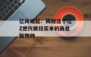 亿尚崛起：揭秘这个让Z世代疯狂买单的商业新物种