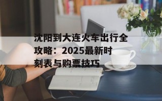 沈阳到大连火车出行全攻略：2025最新时刻表与购票技巧