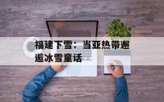 福建下雪：当亚热带邂逅冰雪童话