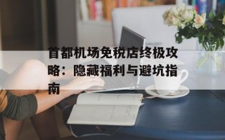 首都机场免税店终极攻略：隐藏福利与避坑指南