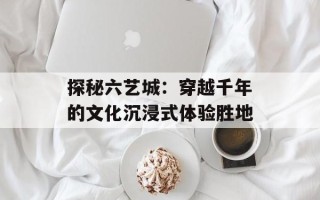 探秘六艺城：穿越千年的文化沉浸式体验胜地