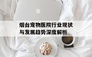 烟台宠物医院行业现状与发展趋势深度解析