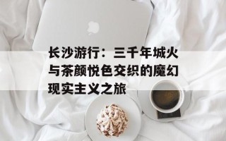 长沙游行：三千年城火与茶颜悦色交织的魔幻现实主义之旅