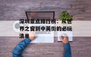 深圳景点排行榜：从世界之窗到中英街的必玩清单