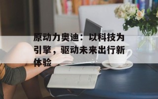 原动力奥迪：以科技为引擎，驱动未来出行新体验