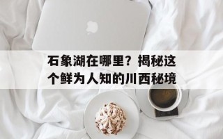 石象湖在哪里？揭秘这个鲜为人知的川西秘境