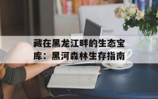 藏在黑龙江畔的生态宝库：黑河森林生存指南