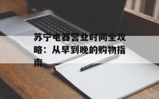 苏宁电器营业时间全攻略：从早到晚的购物指南