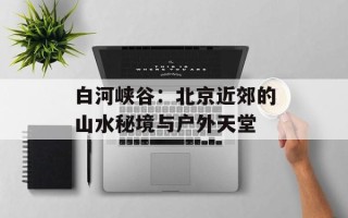 白河峡谷：北京近郊的山水秘境与户外天堂