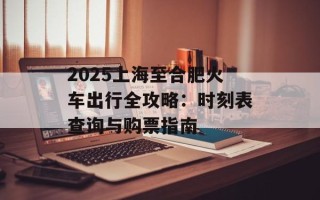 2025上海至合肥火车出行全攻略：时刻表查询与购票指南