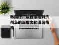 韩国行：从首尔塔到济州岛的深度文化漫游指南