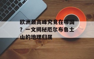 欧洲最高峰究竟在哪国？一文揭秘厄尔布鲁士山的地理归属