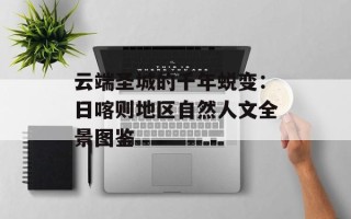 云端圣城的千年蜕变：日喀则地区自然人文全景图鉴