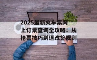 2025最新火车票网上订票查询全攻略：从抢票技巧到退改签规则