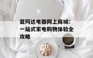 亚玛达电器网上商城：一站式家电购物体验全攻略