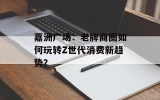 嘉洲广场：老牌商圈如何玩转Z世代消费新趋势？