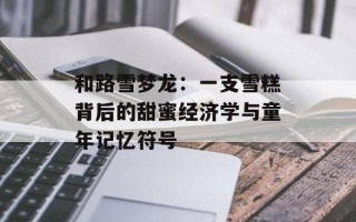 和路雪梦龙：一支雪糕背后的甜蜜经济学与童年记忆符号