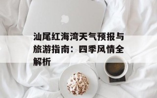 汕尾红海湾天气预报与旅游指南：四季风情全解析